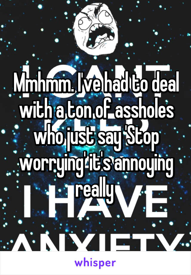 Mmhmm. I've had to deal with a ton of assholes who just say 'Stop worrying' it's annoying really 