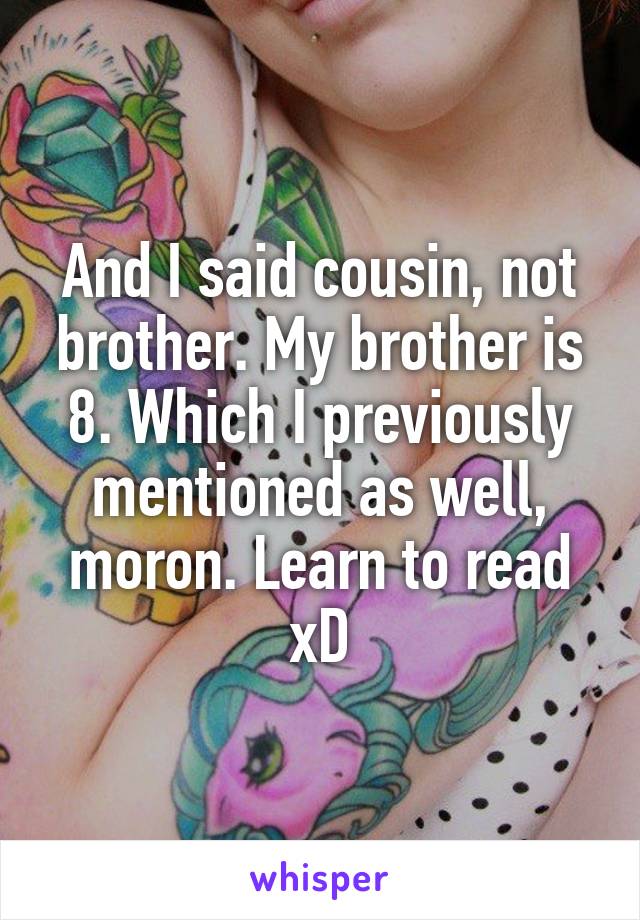 And I said cousin, not brother. My brother is 8. Which I previously mentioned as well, moron. Learn to read xD