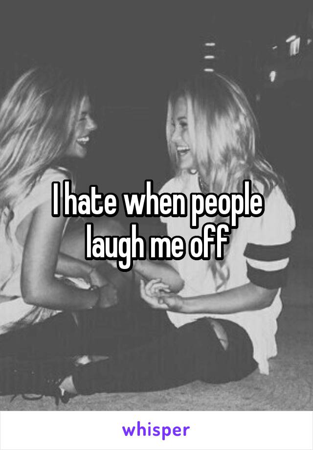 I hate when people laugh me off