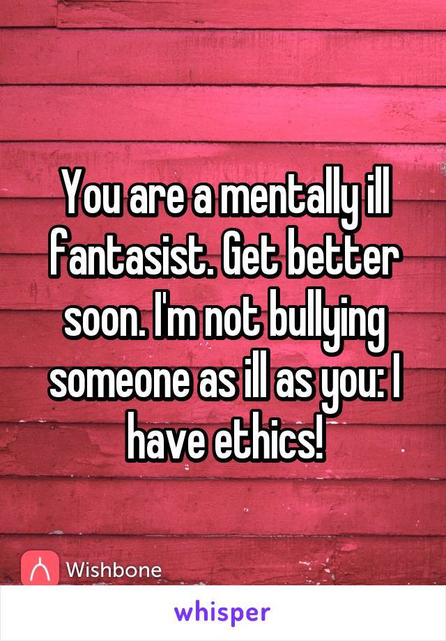 You are a mentally ill fantasist. Get better soon. I'm not bullying someone as ill as you: I have ethics!