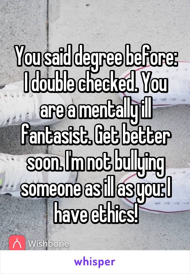 You said degree before: I double checked. You are a mentally ill fantasist. Get better soon. I'm not bullying someone as ill as you: I have ethics!