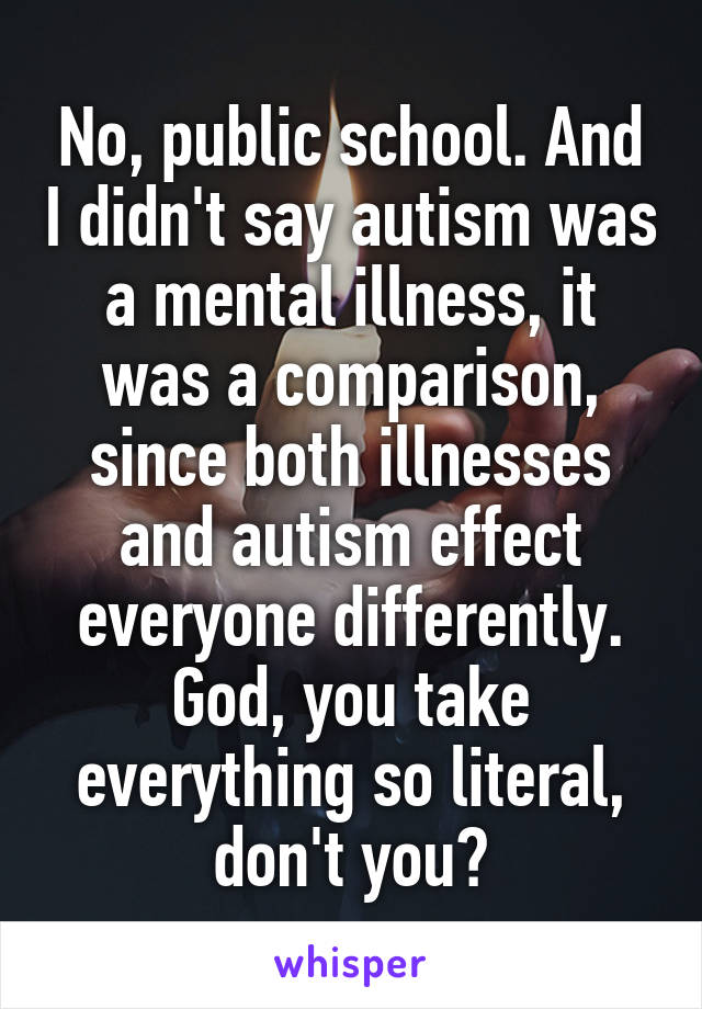 No, public school. And I didn't say autism was a mental illness, it was a comparison, since both illnesses and autism effect everyone differently. God, you take everything so literal, don't you?