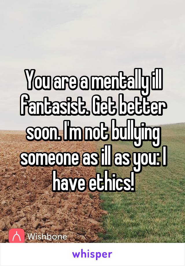 You are a mentally ill fantasist. Get better soon. I'm not bullying someone as ill as you: I have ethics!