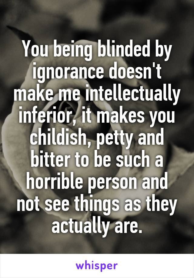 You being blinded by ignorance doesn't make me intellectually inferior, it makes you childish, petty and bitter to be such a horrible person and not see things as they actually are.