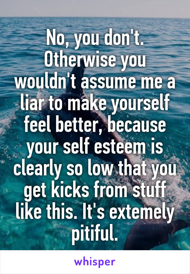 No, you don't. Otherwise you wouldn't assume me a liar to make yourself feel better, because your self esteem is clearly so low that you get kicks from stuff like this. It's extemely pitiful.