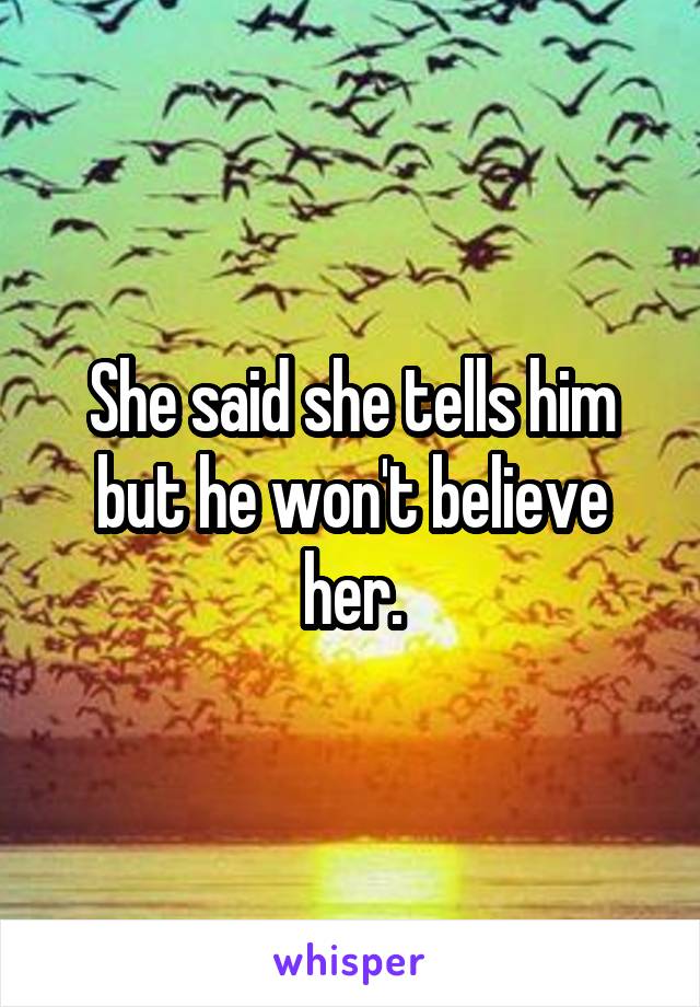 She said she tells him but he won't believe her.