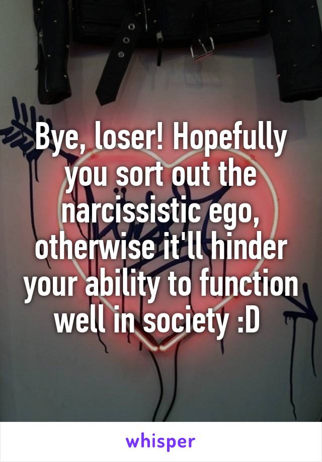 Bye, loser! Hopefully you sort out the narcissistic ego, otherwise it'll hinder your ability to function well in society :D 