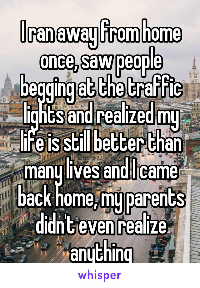 I ran away from home once, saw people begging at the traffic lights and realized my life is still better than many lives and I came back home, my parents didn't even realize anything