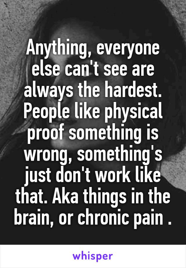 Anything, everyone else can't see are always the hardest. People like physical proof something is wrong, something's just don't work like that. Aka things in the brain, or chronic pain .