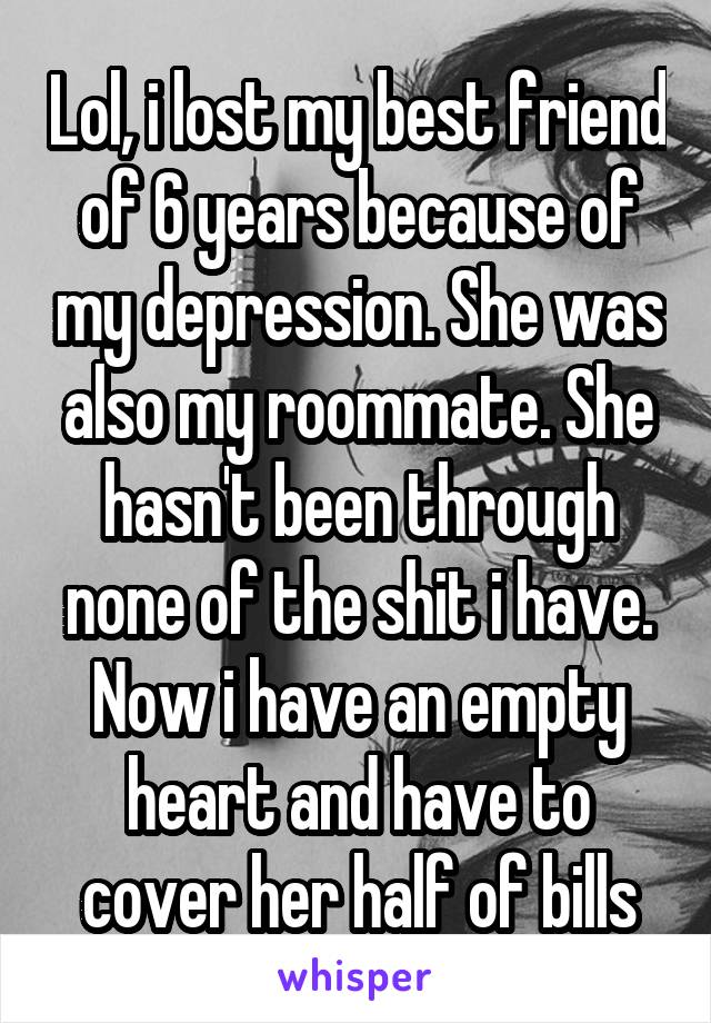 Lol, i lost my best friend of 6 years because of my depression. She was also my roommate. She hasn't been through none of the shit i have. Now i have an empty heart and have to cover her half of bills