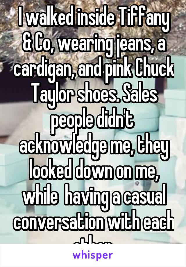 I walked inside Tiffany & Co, wearing jeans, a cardigan, and pink Chuck Taylor shoes. Sales people didn't  acknowledge me, they looked down on me, while  having a casual conversation with each other.