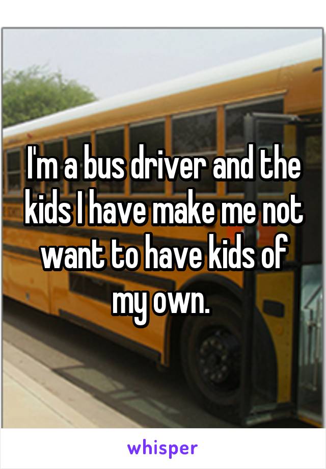 I'm a bus driver and the kids I have make me not want to have kids of my own. 
