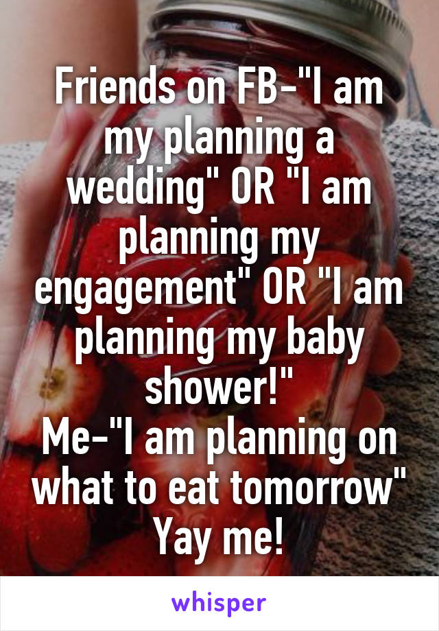 Friends on FB-"I am my planning a wedding" OR "I am planning my engagement" OR "I am planning my baby shower!"
Me-"I am planning on what to eat tomorrow"
Yay me!