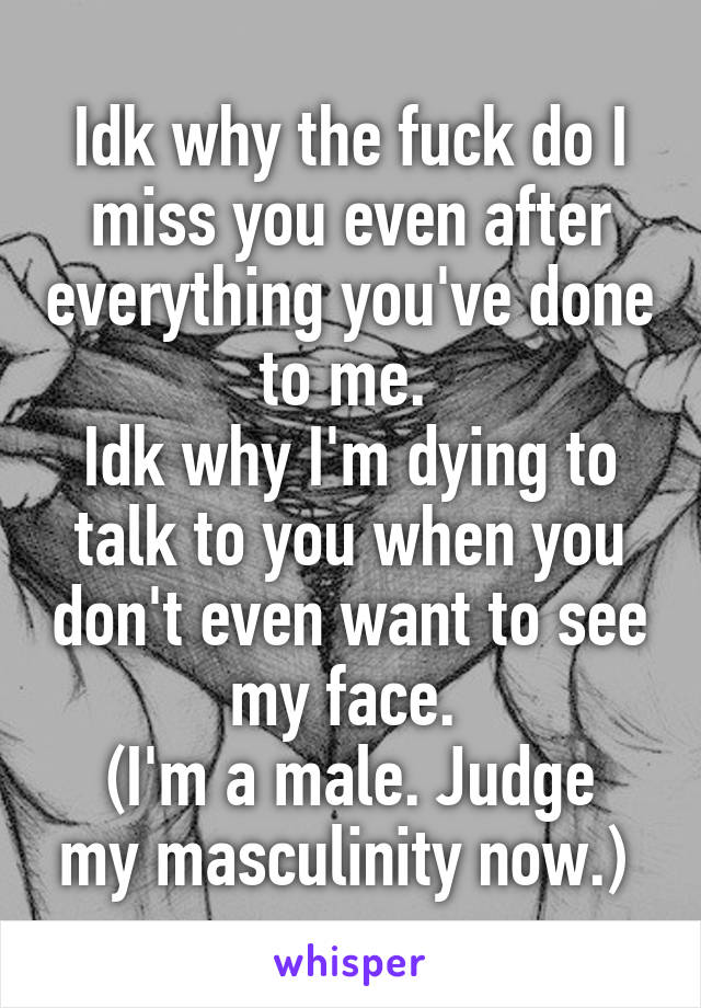 Idk why the fuck do I miss you even after everything you've done to me. 
Idk why I'm dying to talk to you when you don't even want to see my face. 
(I'm a male. Judge my masculinity now.) 