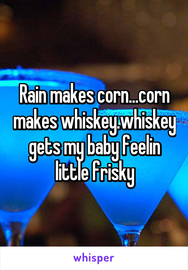 Rain makes corn...corn makes whiskey.whiskey gets my baby feelin little frisky