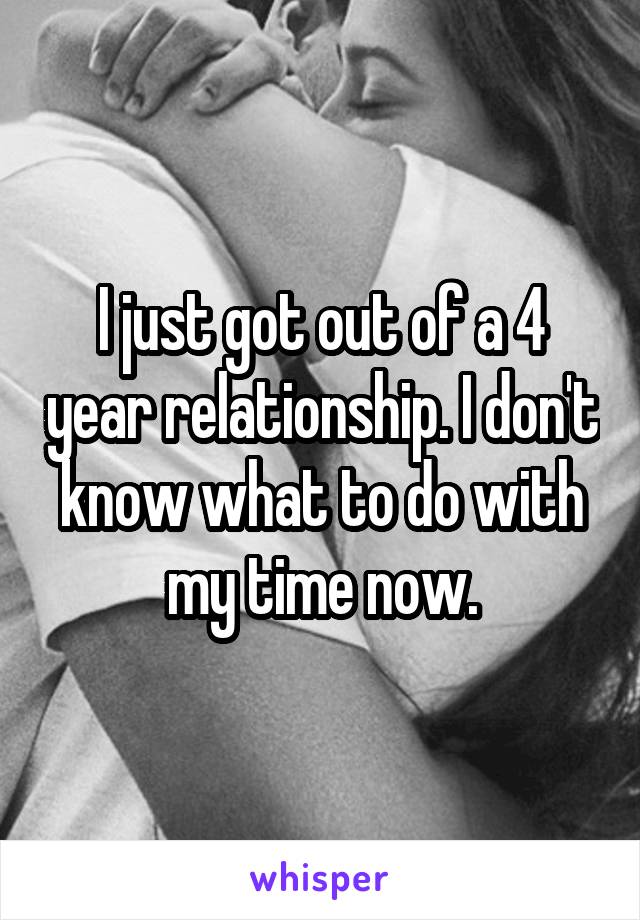 I just got out of a 4 year relationship. I don't know what to do with my time now.