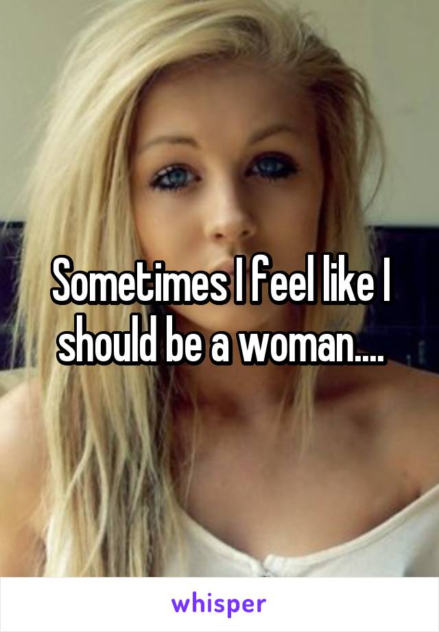 Sometimes I feel like I should be a woman....