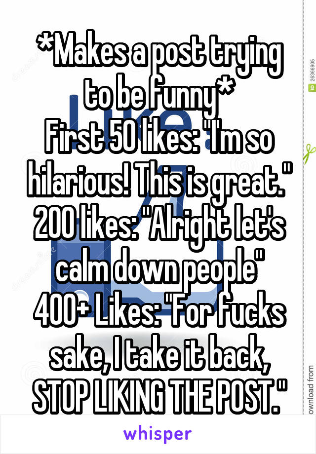 *Makes a post trying to be funny*
First 50 likes: "I'm so hilarious! This is great."
200 likes: "Alright let's calm down people"
400+ Likes: "For fucks sake, I take it back, STOP LIKING THE POST."