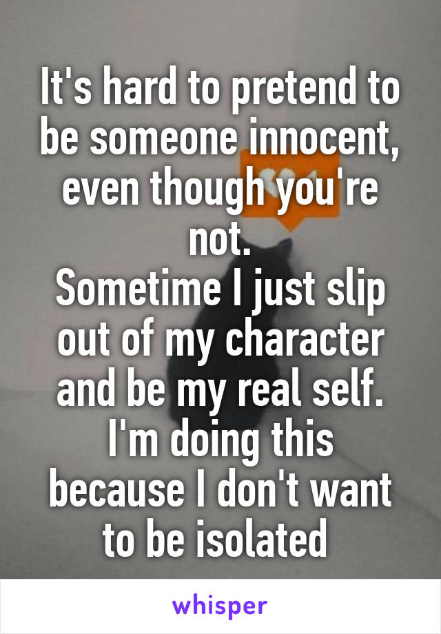 It's hard to pretend to be someone innocent, even though you're not.
Sometime I just slip out of my character and be my real self.
I'm doing this because I don't want to be isolated 