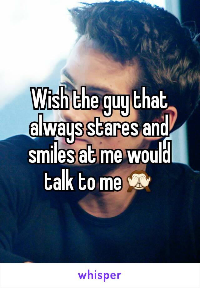 Wish the guy that always stares and smiles at me would talk to me🙈