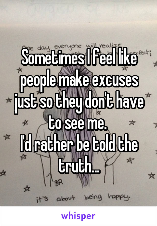 Sometimes I feel like people make excuses just so they don't have to see me. 
I'd rather be told the truth...