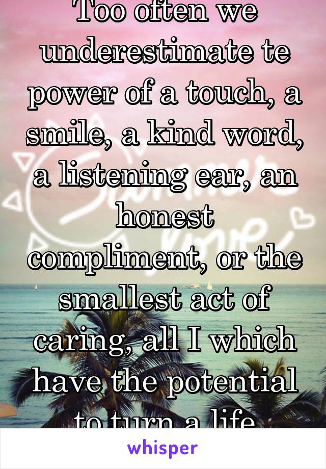 Too often we underestimate te power of a touch, a smile, a kind word, a listening ear, an honest compliment, or the smallest act of caring, all I which have the potential to turn a life around.
