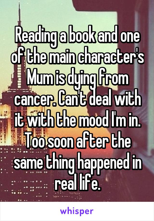 Reading a book and one of the main character's Mum is dying from cancer. Can't deal with it with the mood I'm in. Too soon after the same thing happened in real life.