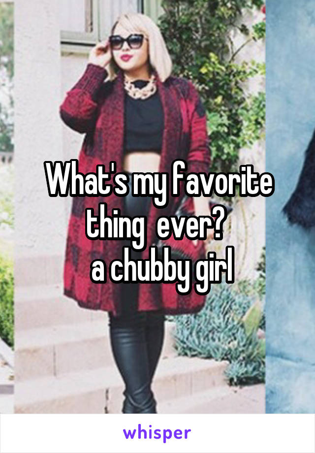 What's my favorite thing  ever? 
 a chubby girl