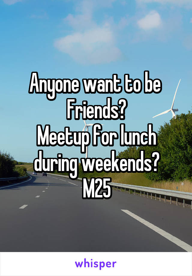 Anyone want to be 
Friends?
Meetup for lunch during weekends?
M25