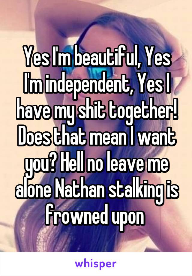 Yes I'm beautiful, Yes I'm independent, Yes I have my shit together! Does that mean I want you? Hell no leave me alone Nathan stalking is frowned upon 