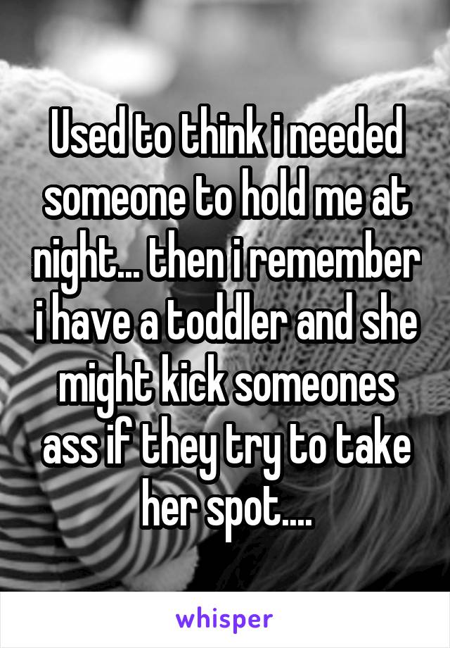 Used to think i needed someone to hold me at night... then i remember i have a toddler and she might kick someones ass if they try to take her spot....