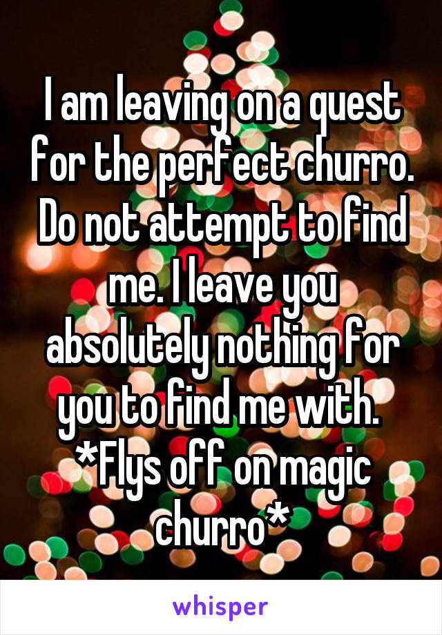 I am leaving on a quest for the perfect churro. Do not attempt to find me. I leave you absolutely nothing for you to find me with. 
*Flys off on magic churro*