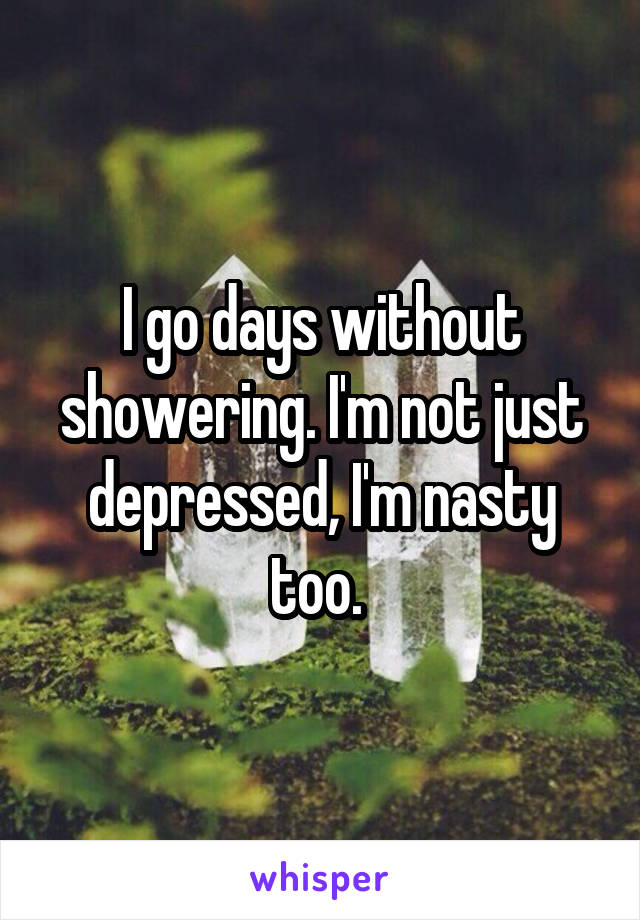I go days without showering. I'm not just depressed, I'm nasty too. 