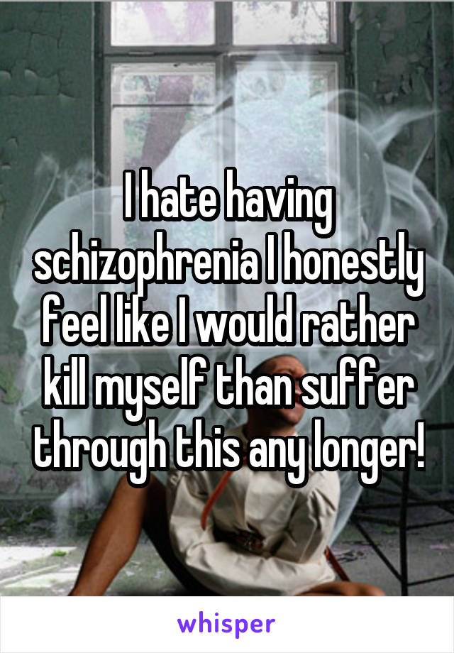 I hate having schizophrenia I honestly feel like I would rather kill myself than suffer through this any longer!