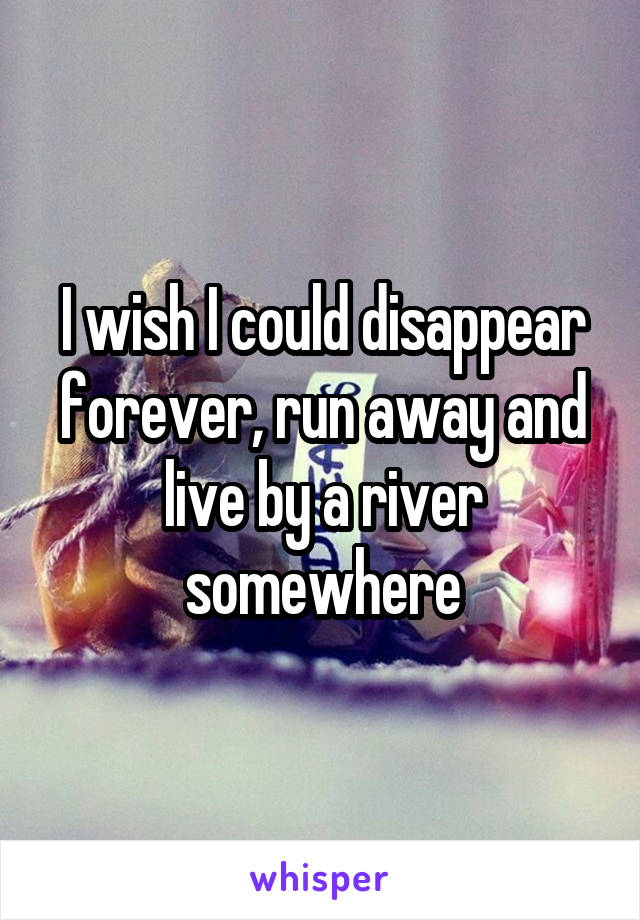 I wish I could disappear forever, run away and live by a river somewhere
