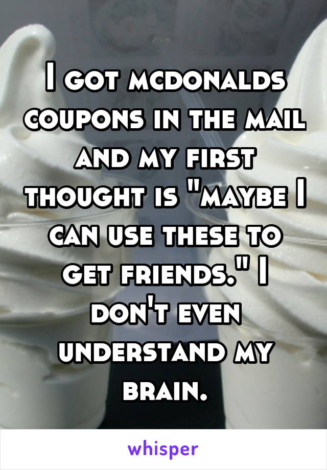 I got mcdonalds coupons in the mail and my first thought is "maybe I can use these to get friends." I don't even understand my brain.