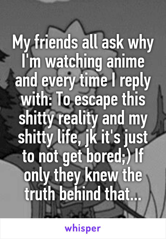 My friends all ask why I'm watching anime and every time I reply with: To escape this shitty reality and my shitty life, jk it's just to not get bored;) If only they knew the truth behind that...