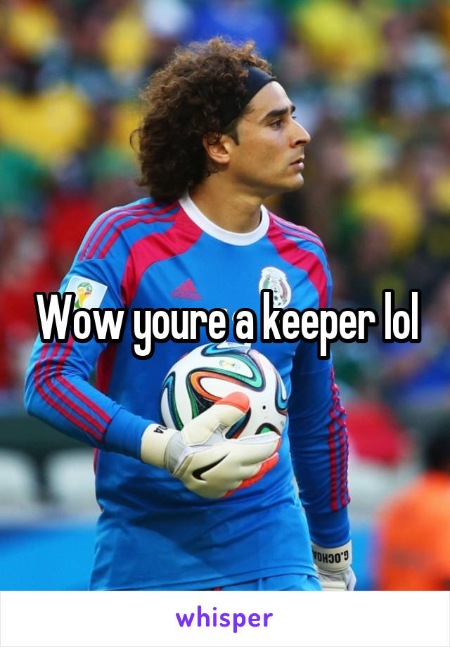 Wow youre a keeper lol