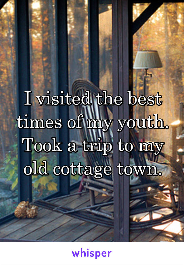 I visited the best times of my youth. Took a trip to my old cottage town.