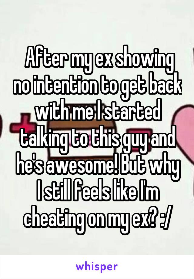 After my ex showing no intention to get back with me I started talking to this guy and he's awesome! But why I still feels like I'm cheating on my ex? :/