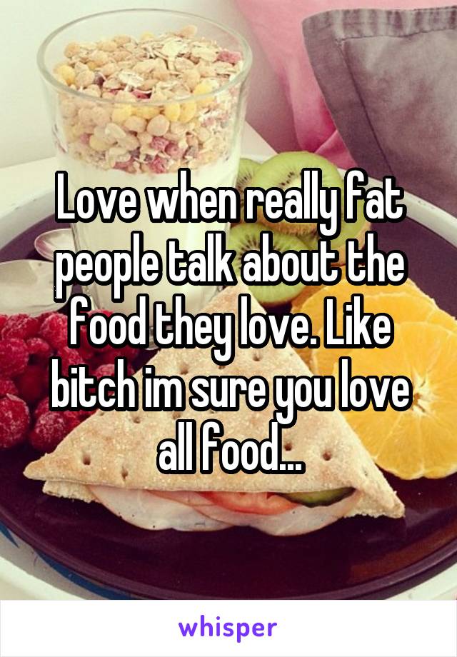 Love when really fat people talk about the food they love. Like bitch im sure you love all food...