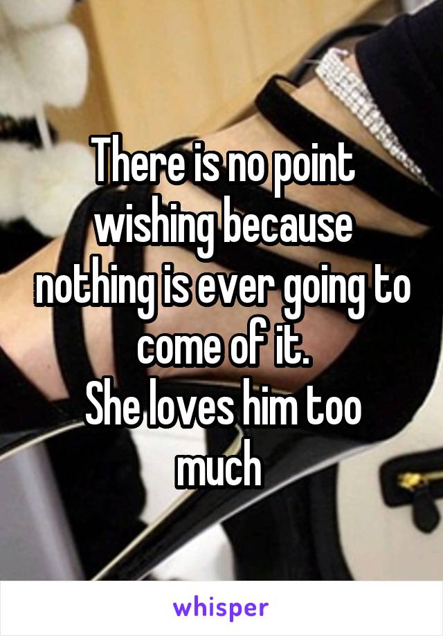There is no point wishing because nothing is ever going to come of it.
She loves him too much 