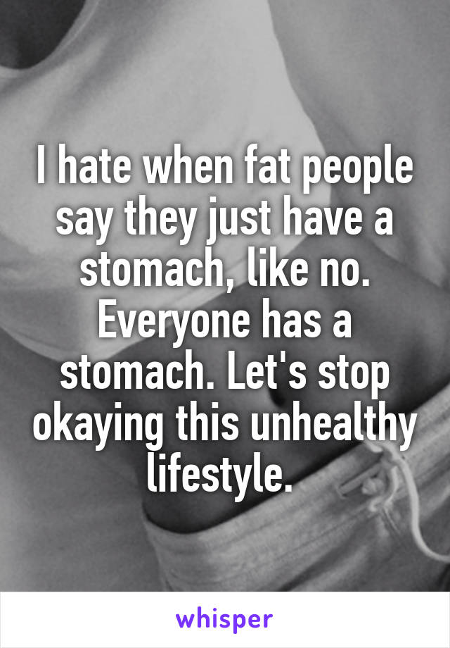 I hate when fat people say they just have a stomach, like no. Everyone has a stomach. Let's stop okaying this unhealthy lifestyle. 