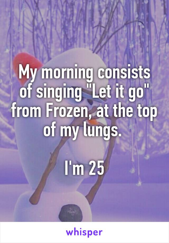 My morning consists of singing "Let it go" from Frozen, at the top of my lungs. 

I'm 25