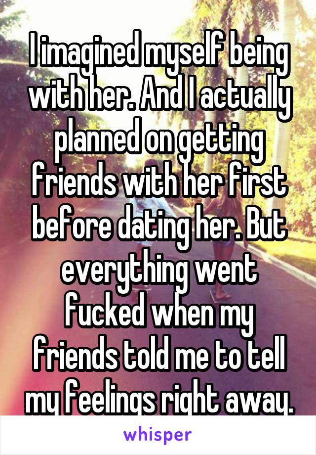 I imagined myself being with her. And I actually planned on getting friends with her first before dating her. But everything went fucked when my friends told me to tell my feelings right away.