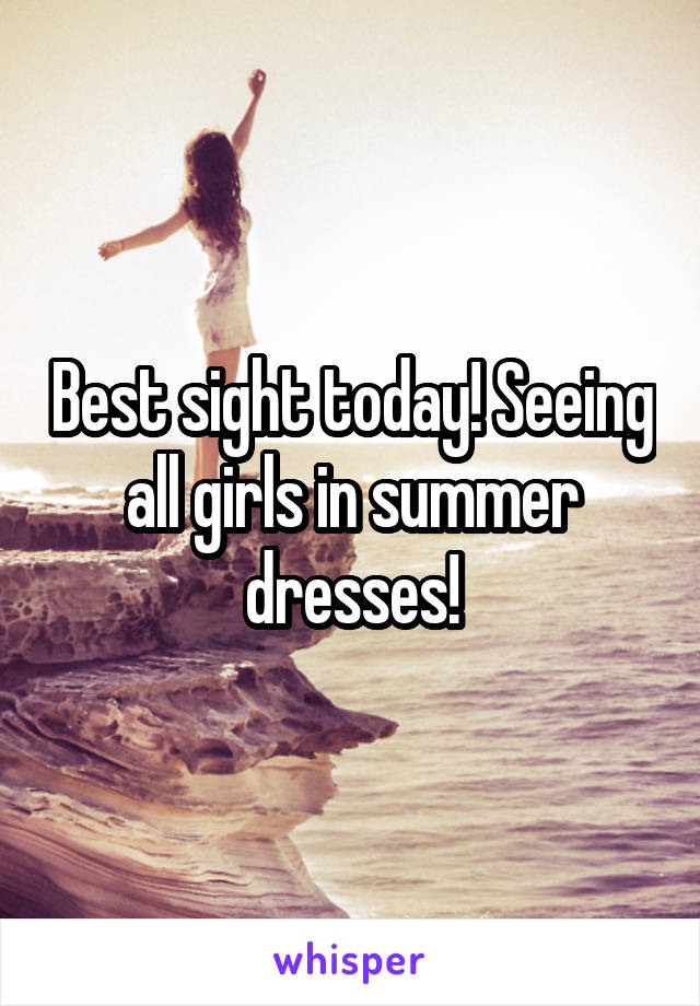 Best sight today! Seeing all girls in summer dresses!