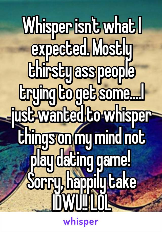 Whisper isn't what I expected. Mostly thirsty ass people trying to get some....I just wanted to whisper things on my mind not play dating game!  Sorry, happily take IDWU!! LOL