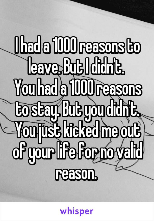 I had a 1000 reasons to leave. But I didn't. 
You had a 1000 reasons to stay. But you didn't. You just kicked me out of your life for no valid reason. 