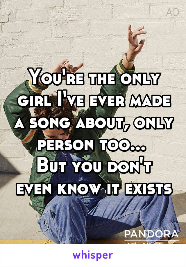 You're the only girl I've ever made a song about, only person too... 
But you don't even know it exists