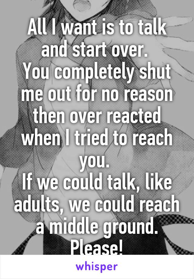 All I want is to talk and start over. 
You completely shut me out for no reason then over reacted when I tried to reach you. 
If we could talk, like adults, we could reach a middle ground. Please!